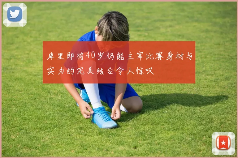 库里即将40岁仍能主宰比赛身材与实力的完美结合令人惊叹