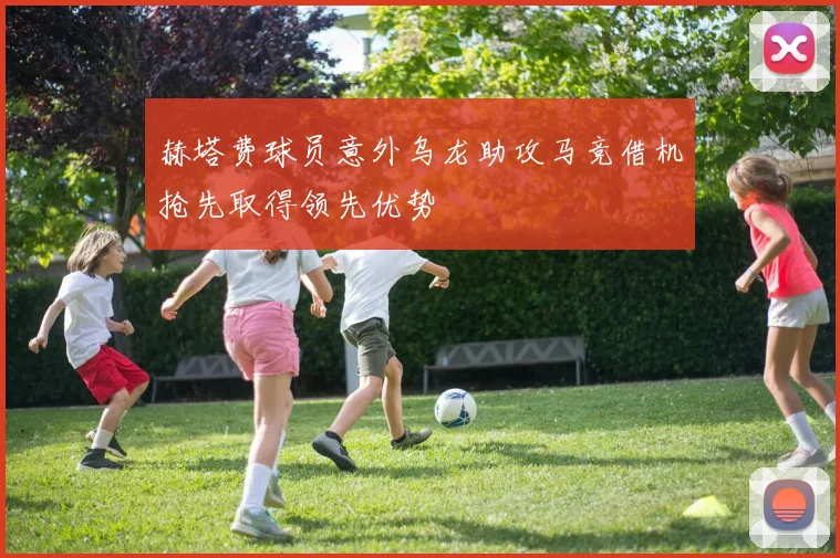 赫塔费球员意外乌龙助攻马竞借机抢先取得领先优势