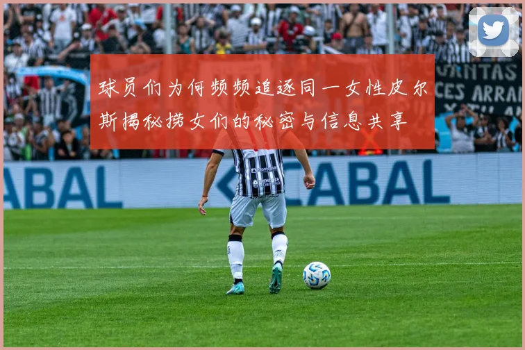 球员们为何频频追逐同一女性皮尔斯揭秘捞女们的秘密与信息共享