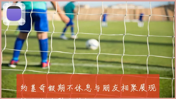 约基奇假期不休息与朋友相聚展现惊人体力引发热议
