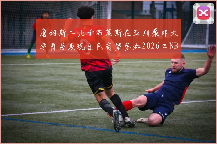 詹姆斯二儿子布莱斯在亚利桑那大学首秀表现出色有望参加2026年NBA选秀