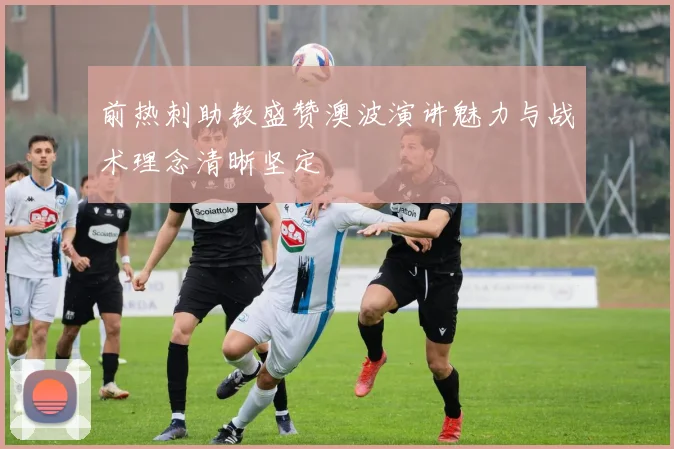 前热刺助教盛赞澳波演讲魅力与战术理念清晰坚定