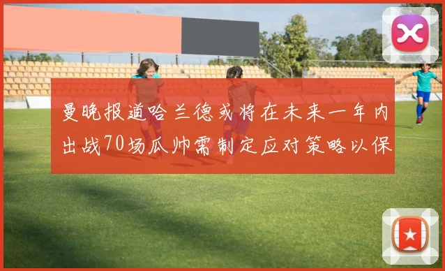 曼晚报道哈兰德或将在未来一年内出战70场瓜帅需制定应对策略以保护球员健康