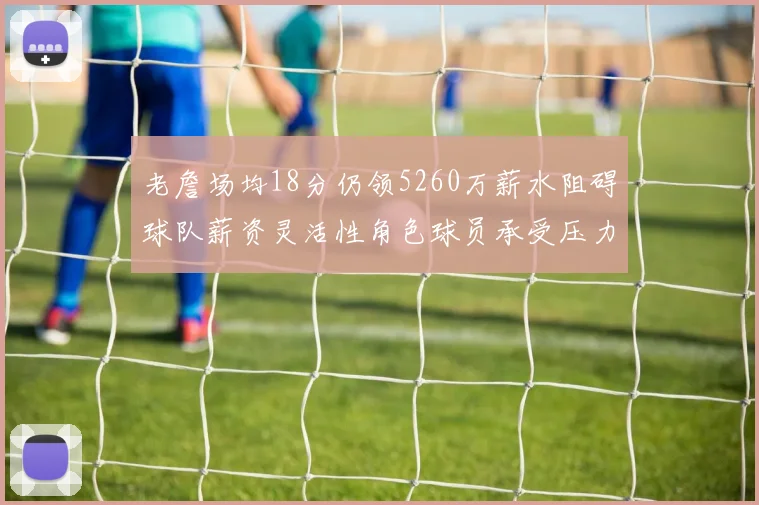 老詹场均18分仍领5260万薪水阻碍球队薪资灵活性角色球员承受压力