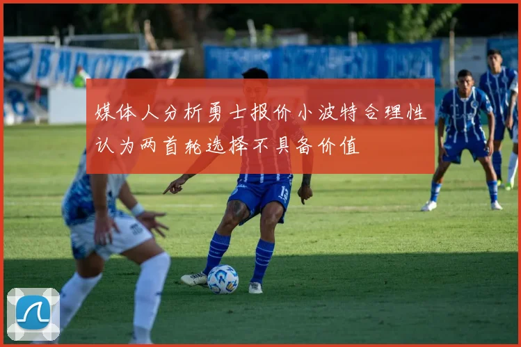 媒体人分析勇士报价小波特合理性认为两首轮选择不具备价值
