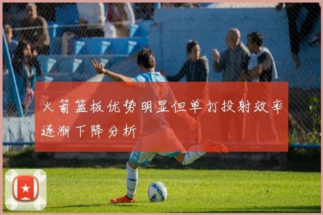 火箭篮板优势明显但单打投射效率逐渐下降分析