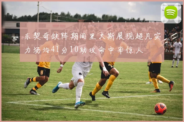 东契奇缺阵期间里夫斯展现超凡实力场均41分10助攻命中率惊人