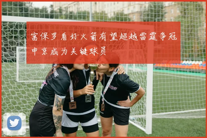 富保罗看好火箭有望超越雷霆争冠申京成为关键球员