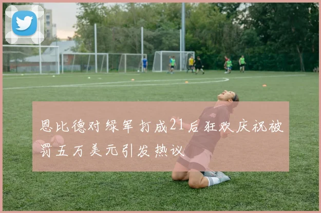 恩比德对绿军打成21后狂欢庆祝被罚五万美元引发热议