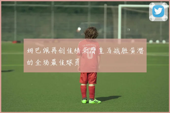 姆巴佩再创佳绩荣膺皇马战胜黄潜的全场最佳球员