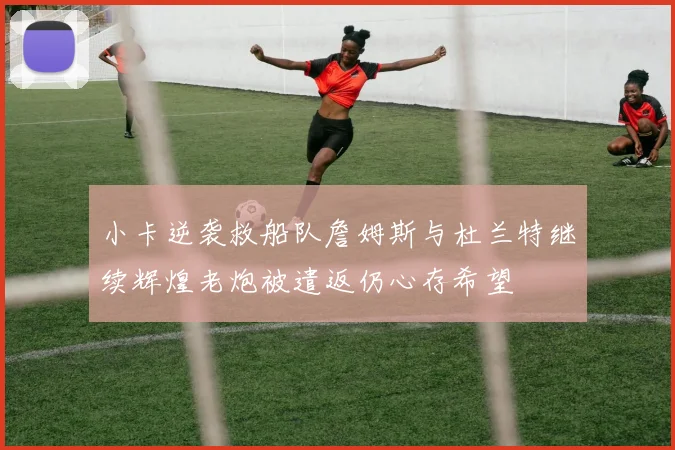 小卡逆袭救船队詹姆斯与杜兰特继续辉煌老炮被遣返仍心存希望