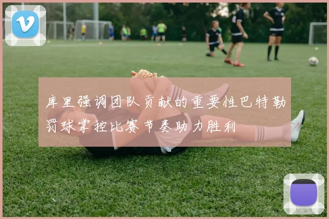库里强调团队贡献的重要性巴特勒罚球掌控比赛节奏助力胜利