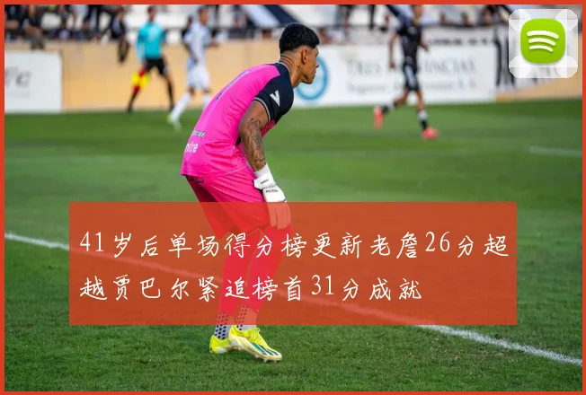 41岁后单场得分榜更新老詹26分超越贾巴尔紧追榜首31分成就