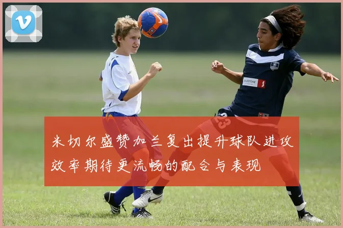 米切尔盛赞加兰复出提升球队进攻效率期待更流畅的配合与表现