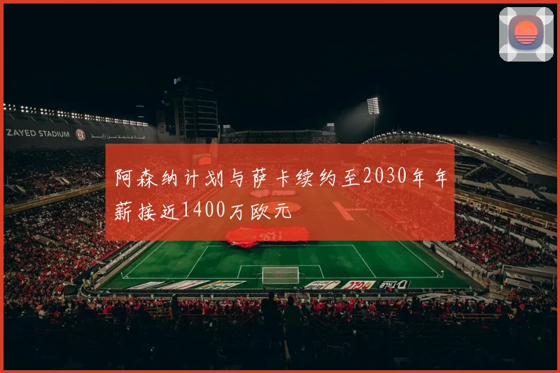 阿森纳计划与萨卡续约至2030年年薪接近1400万欧元