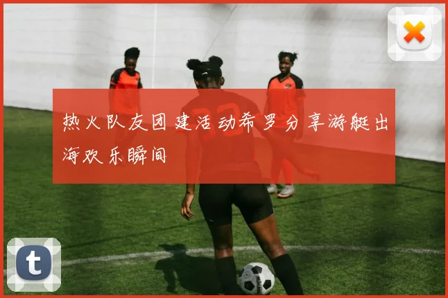热火队友团建活动希罗分享游艇出海欢乐瞬间