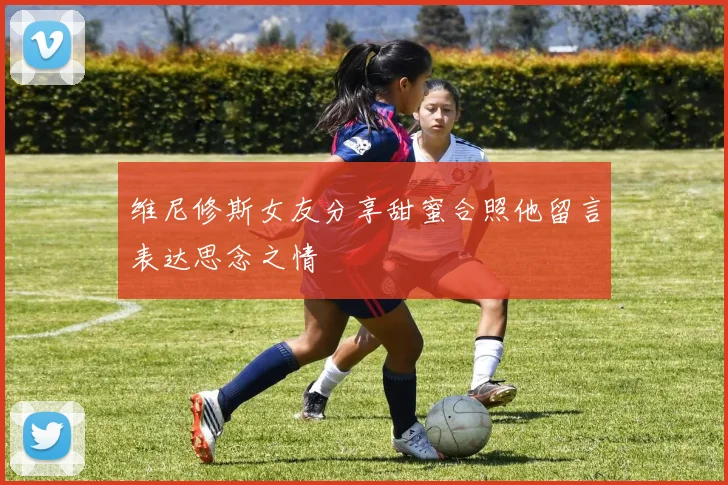 维尼修斯女友分享甜蜜合照他留言表达思念之情