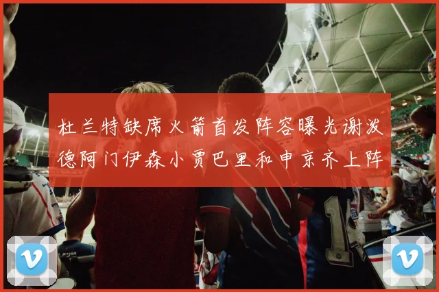 杜兰特缺席火箭首发阵容曝光谢泼德阿门伊森小贾巴里和申京齐上阵