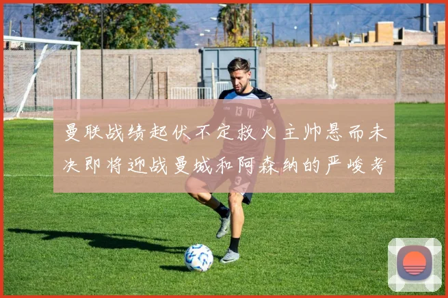 曼联战绩起伏不定救火主帅悬而未决即将迎战曼城和阿森纳的严峻考验