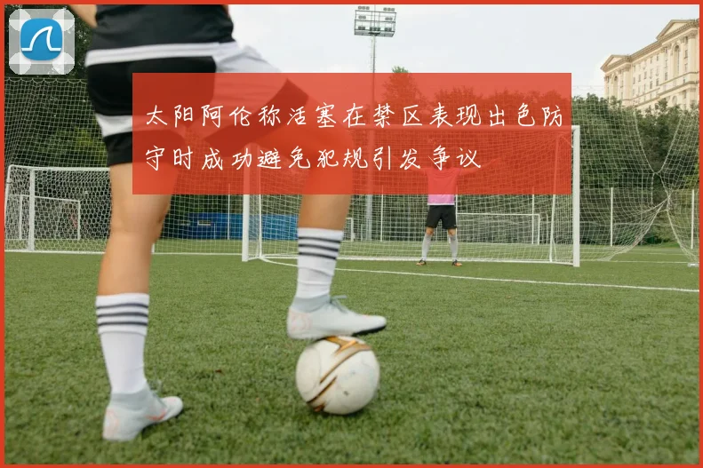 太阳阿伦称活塞在禁区表现出色防守时成功避免犯规引发争议