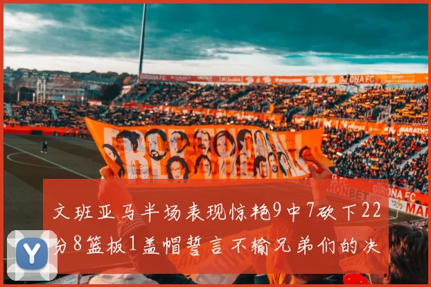 文班亚马半场表现惊艳9中7砍下22分8篮板1盖帽誓言不输兄弟们的决心