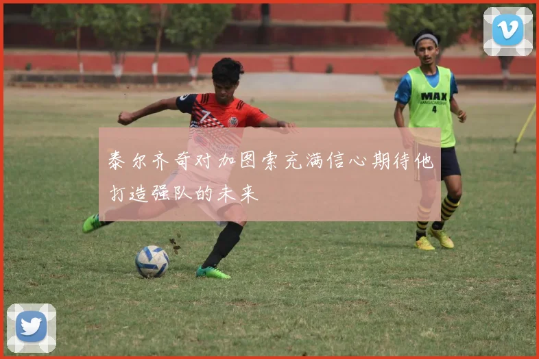 泰尔齐奇对加图索充满信心期待他打造强队的未来