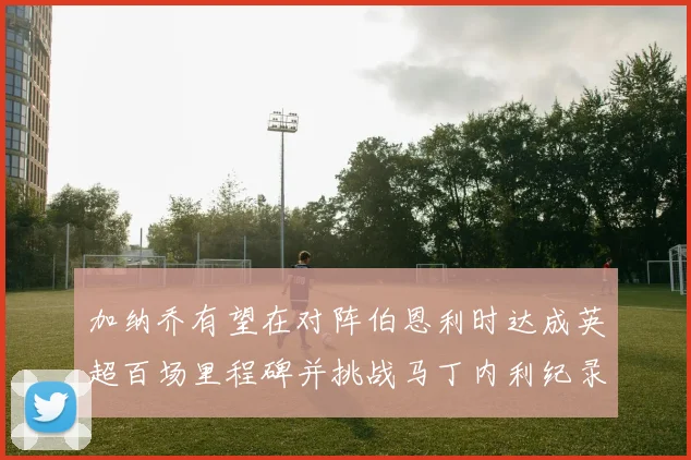 加纳乔有望在对阵伯恩利时达成英超百场里程碑并挑战马丁内利纪录