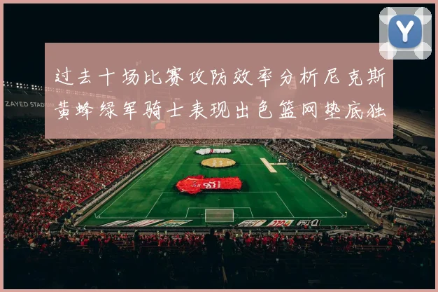 过去十场比赛攻防效率分析尼克斯黄蜂绿军骑士表现出色篮网垫底独占鳌头
