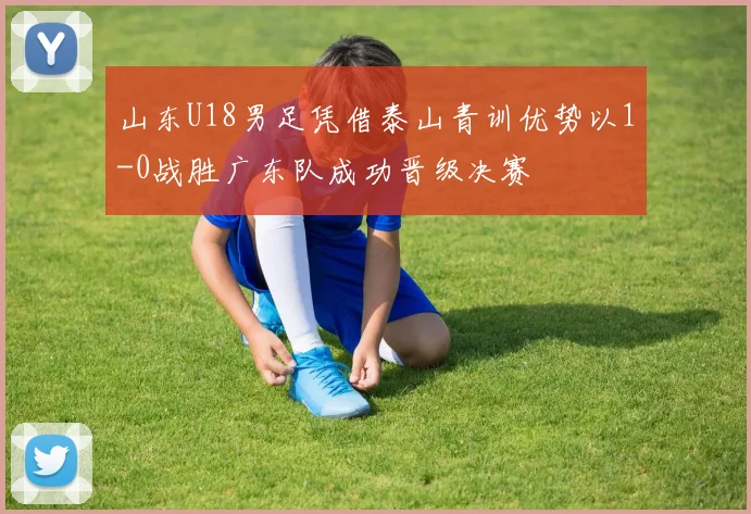 山东U18男足凭借泰山青训优势以1-0战胜广东队成功晋级决赛