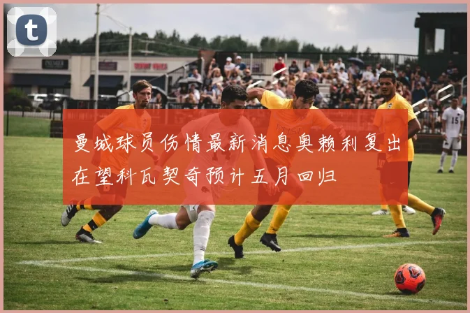 曼城球员伤情最新消息奥赖利复出在望科瓦契奇预计五月回归