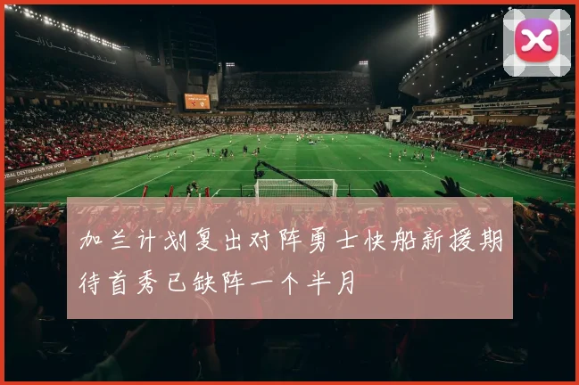 加兰计划复出对阵勇士快船新援期待首秀已缺阵一个半月
