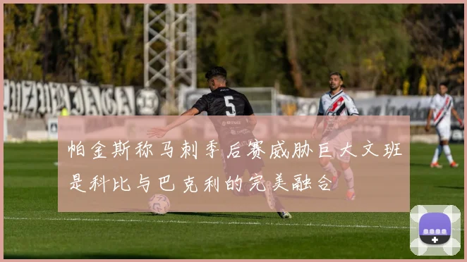 帕金斯称马刺季后赛威胁巨大文班是科比与巴克利的完美融合