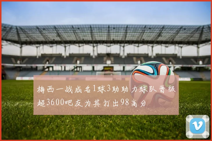 梅西一战成名1球3助助力球队晋级超3600吧友为其打出98高分