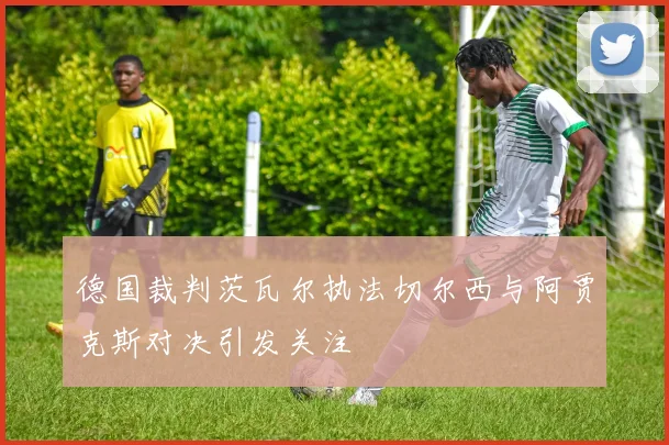 德国裁判茨瓦尔执法切尔西与阿贾克斯对决引发关注