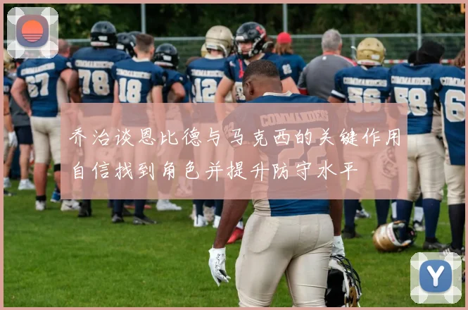 乔治谈恩比德与马克西的关键作用自信找到角色并提升防守水平