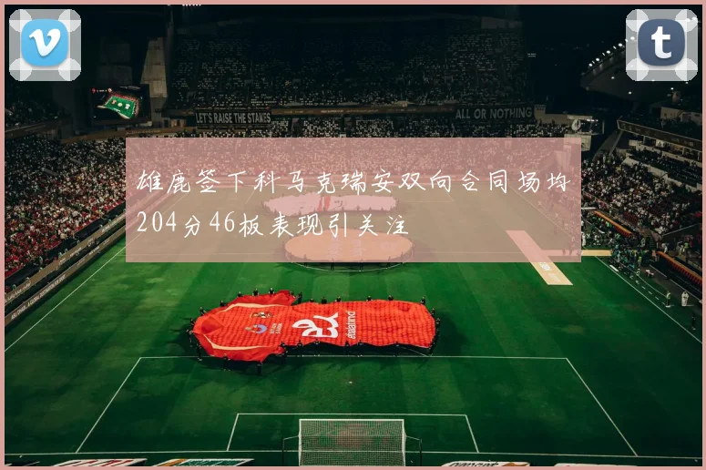 雄鹿签下科马克瑞安双向合同场均204分46板表现引关注