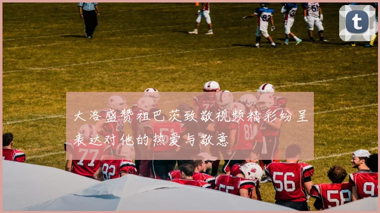 大洛盛赞祖巴茨致敬视频精彩纷呈表达对他的热爱与敬意
