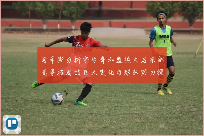 考辛斯分析字母哥加盟热火后东部竞争格局的巨大变化与球队实力提升