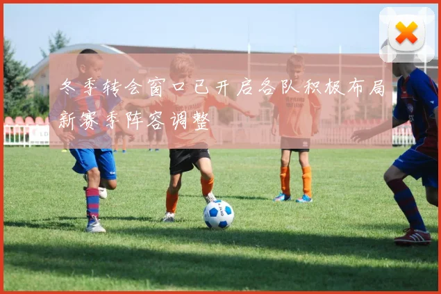 冬季转会窗口已开启各队积极布局新赛季阵容调整