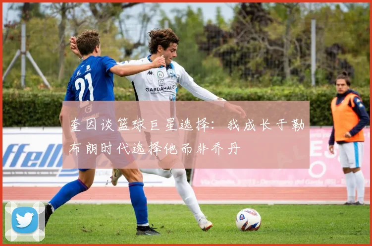 奎因谈篮球巨星选择：我成长于勒布朗时代选择他而非乔丹