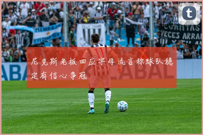 尼克斯老板回应字母流言称球队稳定有信心争冠