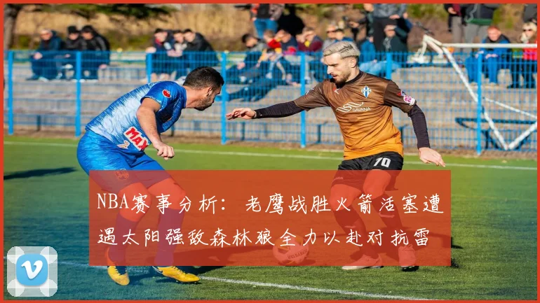 NBA赛事分析：老鹰战胜火箭活塞遭遇太阳强敌森林狼全力以赴对抗雷霆