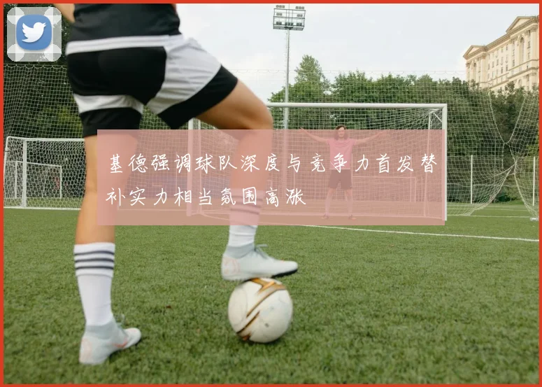 基德强调球队深度与竞争力首发替补实力相当氛围高涨