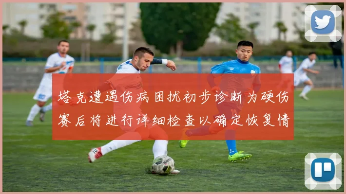塔克遭遇伤病困扰初步诊断为硬伤赛后将进行详细检查以确定恢复情况