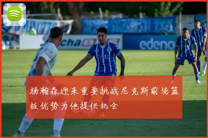 杨瀚森迎来重要挑战尼克斯前场篮板优势为他提供机会
